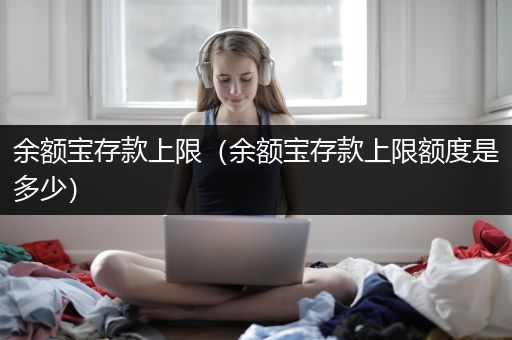 余额宝存款上限（余额宝存款上限额度是多少）